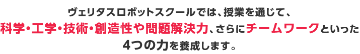 ヴェリタスロボットスクールでは、授業を通じて、科学・工学・技術・創造性や問題解決力、さらにチームワークといった４つの力を養成します。